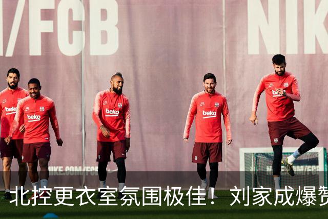 北控更衣室氛围极佳！刘家成爆赞2外援，给足罗汉琛尊重，建队能力太强