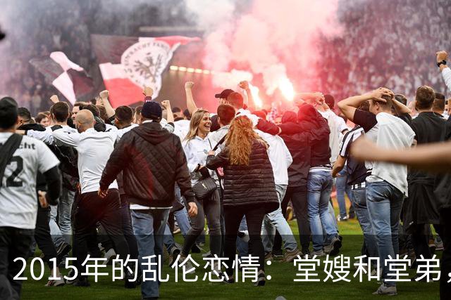 2015年的乱伦恋情：堂嫂和堂弟，堂嫂说，他那里大得要命，让人上瘾